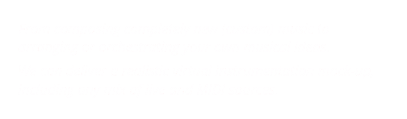 From composing completely new (custom) music to       arranging or orchestrating your own musical ideas.      We can deliver a realistic virtual instrumentation mock-up,      including any mix of live and MIDI sources.