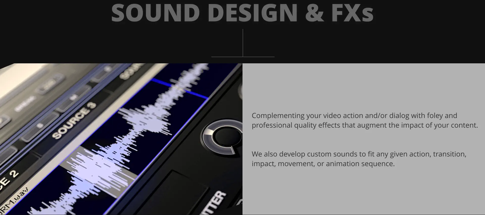 SOUND DESIGN & FXs Complementing your video action and/or dialog with foley and professional quality effects that augment the impact of your content.    We also develop custom sounds to fit any given action, transition, impact, movement, or animation sequence.