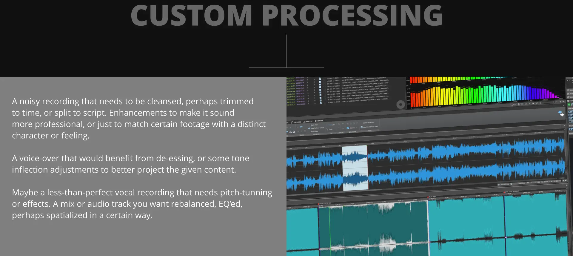 CUSTOM PROCESSING A noisy recording that needs to be cleansed, perhaps trimmed to time, or split to script. Enhancements to make it sound more professional, or just to match certain footage with a distinct character or feeling.   A voice-over that would benefit from de-essing, or some tone inflection adjustments to better project the given content.  Maybe a less-than-perfect vocal recording that needs pitch-tunning or effects. A mix or audio track you want rebalanced, EQ’ed,  perhaps spatialized in a certain way.