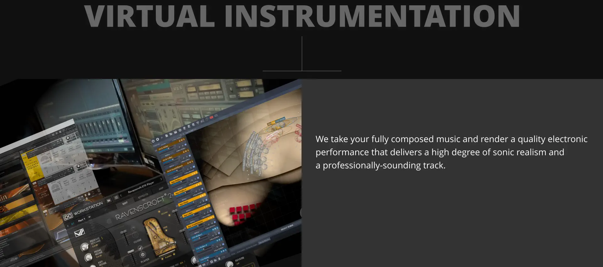 VIRTUAL INSTRUMENTATION We take your fully composed music and render a quality electronic performance that delivers a high degree of sonic realism and a professionally-sounding track.