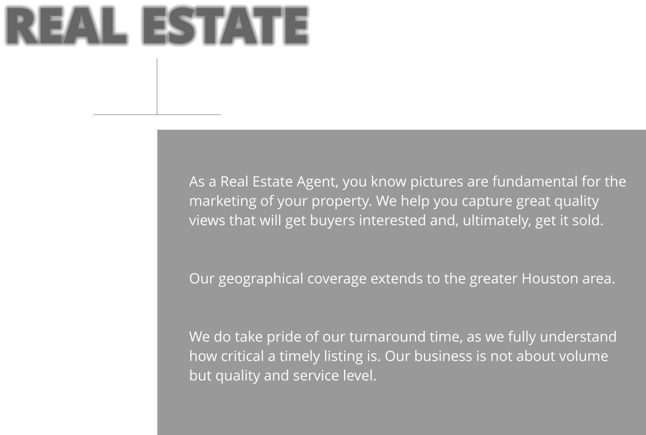 As a Real Estate Agent, you know pictures are fundamental for the marketing of your property. We help you capture great quality views that will get buyers interested and, ultimately, get it sold.   Our geographical coverage extends to the greater Houston area.   We do take pride of our turnaround time, as we fully understand how critical a timely listing is. Our business is not about volume but quality and service level. REAL ESTATE