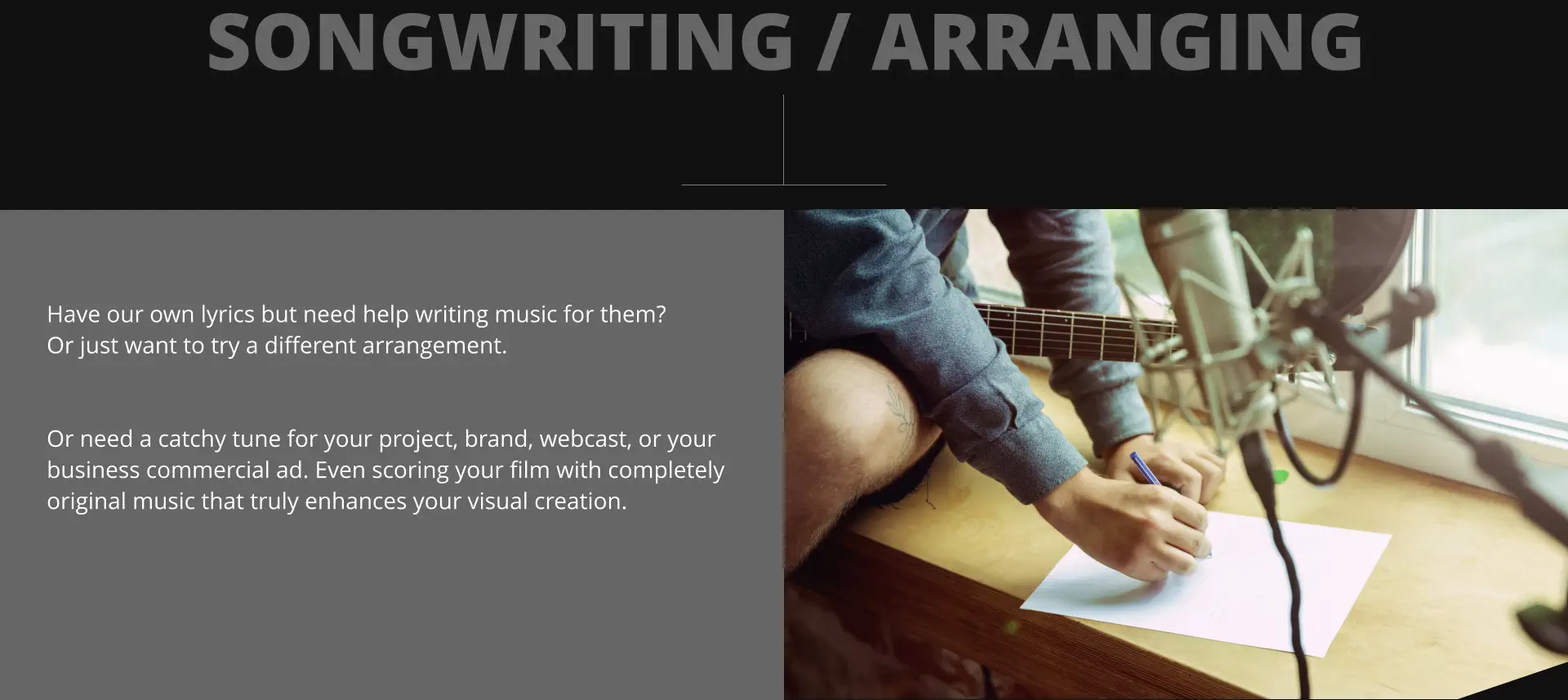 SONGWRITING / ARRANGING Have our own lyrics but need help writing music for them?  Or just want to try a different arrangement.    Or need a catchy tune for your project, brand, webcast, or your  business commercial ad. Even scoring your film with completely original music that truly enhances your visual creation.