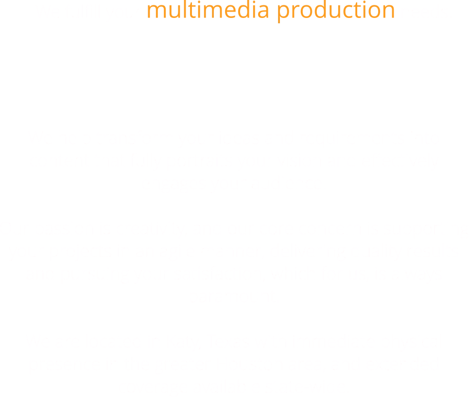 We fulfill your multimedia production needs.   We help transform your ideas and requirements into content that fully portraits your vision and effectively engages your audience.  Our passion is creativity, and our core concern is supporting your projects in an agile manner, delivering quality results and pursuing your satisfaction, which for us, is always paramount.  We are located in Katy, Texas with immediate physical presence in the greater Houston area, and extended coverage available state-wide.
