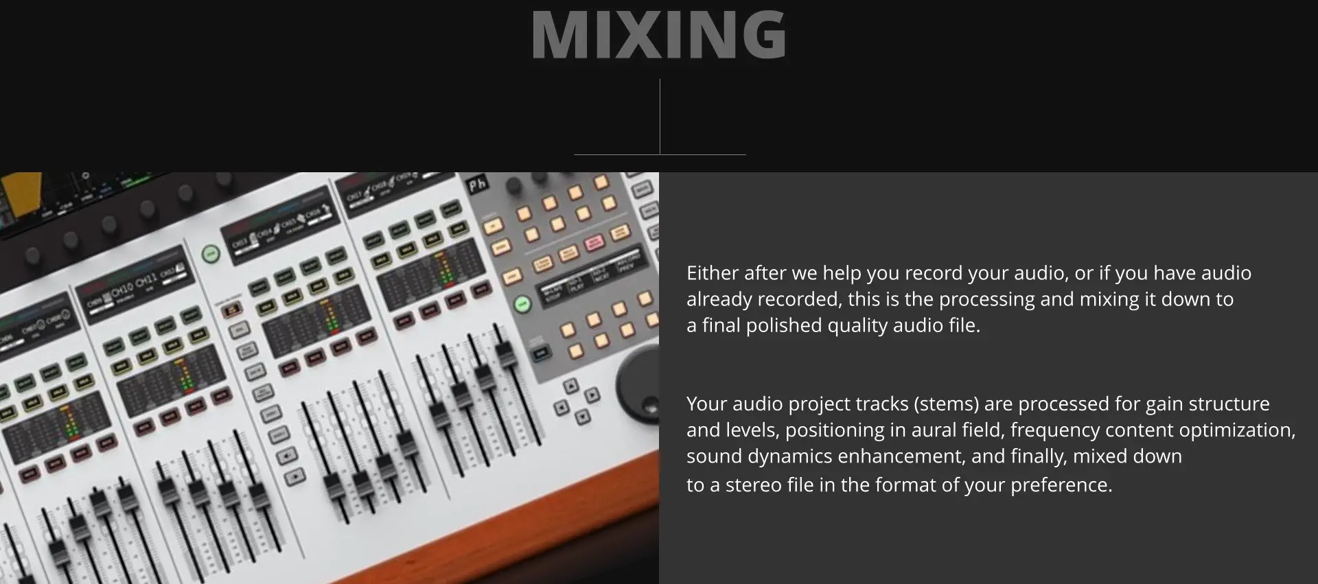 MIXING Either after we help you record your audio, or if you have audio already recorded, this is the processing and mixing it down to  a final polished quality audio file.   Your audio project tracks (stems) are processed for gain structure and levels, positioning in aural field, frequency content optimization, sound dynamics enhancement, and finally, mixed down to a stereo file in the format of your preference.