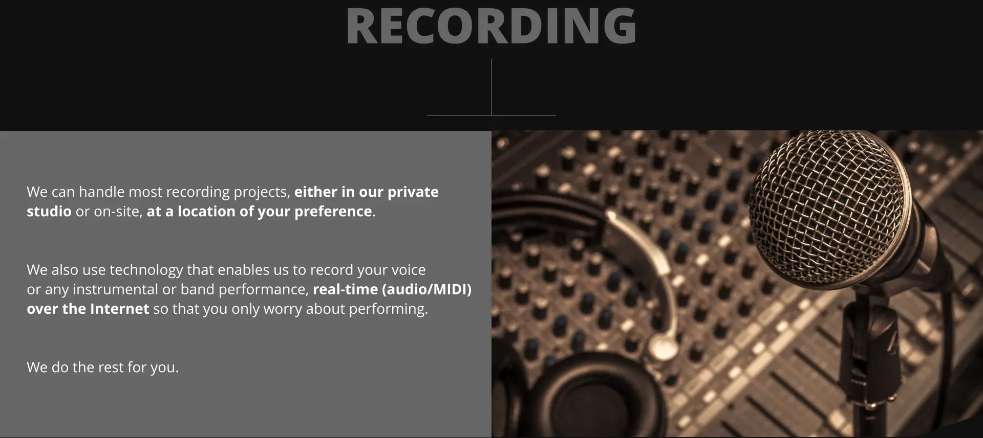 RECORDING We can handle most recording projects, either in our private  studio or on-site, at a location of your preference.   We also use technology that enables us to record your voice or any instrumental or band performance, real-time (audio/MIDI) over the Internet so that you only worry about performing.   We do the rest for you.