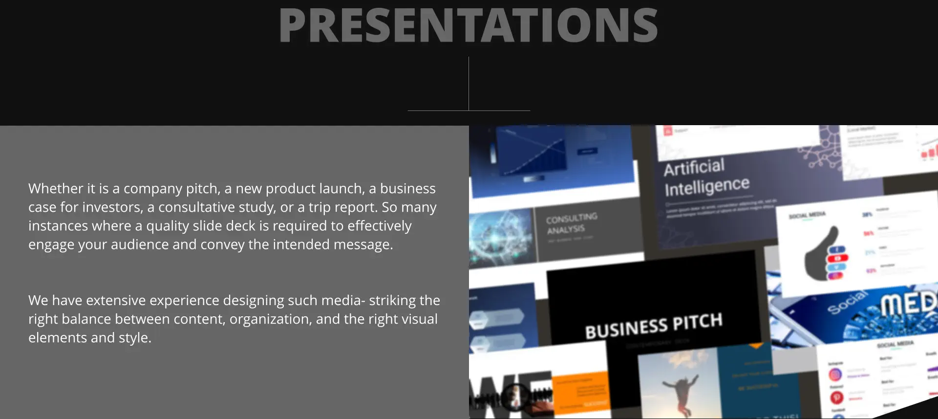 Whether it is a company pitch, a new product launch, a business case for investors, a consultative study, or a trip report. So many instances where a quality slide deck is required to effectively engage your audience and convey the intended message.   We have extensive experience designing such media- striking the right balance between content, organization, and the right visual elements and style. PRESENTATIONS