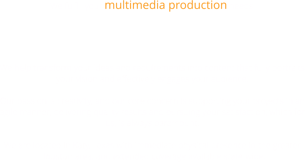 We fulfill your multimedia production needs.   We help transform your ideas and requirements into content that fully portraits your vision and effectively engages your audience.  Our passion is creativity, and our core concern is supporting your projects in an agile manner, delivering quality results and pursuing your satisfaction, which for us, is always paramount.  We are located in Katy, Texas with immediate physical presence in the greater Houston area, and extended coverage available state-wide.